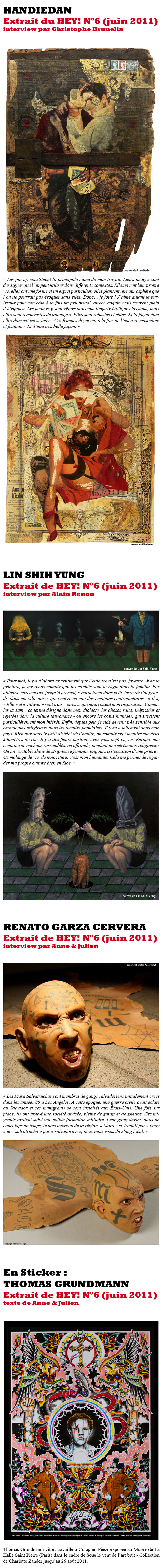 Handiedan “Les pin-up constituent la principale icône de mon travail. Leurs images sont des signes que l'on peut utiliser dans différents contextes. Elles vivent leur propre vie, elles ont une forme et un esprit particulier, elles plantent une atmosphère que l'on ne pourrait pas évoquer sans elles. Donc… je joue ! J’aime autant le burlesque pour son côté à la fois un peu brutal, direct, coquin mais souvent plein d’élégance. Les femmes y sont vêtues dans une lingerie érotique classique, mais elles sont recouvertes de tatouages. Elles sont robustes et chics. Et la façon dont elles dansent est si lady... Ces femmes dégagent à la fois de l'énergie masculine et féminine. Et d'une très belle façon.” Extrait de l’interview par Christophe Brunella / HEY! n°6 Lin Shih Yung « Pour moi, il y a d’abord ce sentiment que l’enfance n’est pas joyeuse. Avec la peinture, je me rends compte que les conflits sont la règle dans la famille. Par ailleurs, mes œuvres, jusqu’à présent, s’enracinent dans cette terre où j’ai grandi ; dans ma ville aussi, qui génère en moi des émotions contradictoires. « Il », « Elle » et « Taïwan » sont trois « êtres », qui nourrissent mon inspiration. Comme les la-sam - ce terme désigne dans mon dialecte, les choses sales, méprisées et rejetées dans la culture taïwanaise - ou encore les coins humides, qui suscitent particulièrement mon intérêt. Enfin, depuis peu, je suis devenu très sensible aux cérémonies religieuses dans les temples populaires. Il y en a tellement dans mon pays. Rien que dans le petit district où j’habite, on compte sept temples sur deux kilomètres de rue. Il y a des fleurs partout. Avez-vous déjà vu, en, Europe, une centaine de cochons rassemblés, en offrande, pendant une cérémonie religieuse ? Ou un véritable show de strip-tease féminin, toujours à l’occasion d’une prière ? Ce mélange de vie, de nourriture, c’est mon humanité. Cela me permet de regarder ma propre culture bien en face. » Extrait de l’interview par Alain Renon / HEY! n°6 Renato Garza Cervera “Les Mara Salvatruchas sont membres de gangs salvadoriens initialement créés dans les années 80 à Los Angeles. À cette époque, une guerre civile avait éclaté au Salvador et ses immigrants se sont installés aux États-Unis. Une fois sur place, ils ont trouvé une société divisée, pleine de gangs et de ghettos. Ces migrants avaient suivi une solide formation militaire. Leur gang devint, dans un court laps de temps, le plus puissant de la région. « Mara » se traduit par « gang » et « salvatrucha » par « salvadorien », deux mots issus du slang local. J'ai fait des recherches sur les tatouages de ce groupe social. Il y a quelques années, alors que je commençais à réaliser le projet, il existait peu d'informations disponibles, ce gang commençait à peine à être visible à la télévision. En fait, j'avais trouvé quelques blogs et sites Web tenus par les Mara Salvatruchas eux-mêmes, censurés par la suite par le F.B.I. et le gouvernement salvadorien (…) Les MS-13 et MS-18 sont les gangs spécifiques établis respectivement sur la treizième et la dix-huitième rues du centre-ville de L.A. Pour parler d’eux, je dis souvent « Caliban Factories » en référence à la pièce La Tempête de William Shakespeare, où Ariel représente l’esprit vertueux de l'air et du souffle de vie tandis que Caliban représente le contraire (…) Fondamentalement, ma série Of Genuine Contemporary Beast commente l’éloignement. Mes sculptures ne parlent pas des Mara Salvatruchas, elles parlent de nous, de ceux qui n'appartiennent pas à ce groupe, de ceux qui les voient de cette façon parce qu’ils ont peur.” Extrait de l’interview par Anne & Julien / HEY! n°6 En sticker : Thomas Grundmann Vit et travaille à Cologne. Et fait le grand écart entre le monde du tatouage et celui de l’art contemporain. « Je dessine depuis mon enfance et j’ai débuté dans le tatouage à Cologne en 1992, après avoir fait une école des beaux-arts à Düsseldorf. Rester enfermé dans son atelier uniquement à peindre te fait perdre le contact avec le monde réel. Le tatouage me permet donc de renouer avec la réalité. En tant que tatoueur, je suis comme un serviteur, un ascète promettant de respecter ceux qui me confient leur peau. Dans ma peinture, je travaille sur l’histoire même du tatouage, de ses icônes et des comportements qu’il engendre. » Pièces exposées au Musée de La Halle Saint Pierre (Paris) dans le cadre de Sous le vent de l’art brut - Collection de Charlotte Zander jusqu’au 26 août 2011. Extrait du texte de Anne & Julien / HEY! n°6
