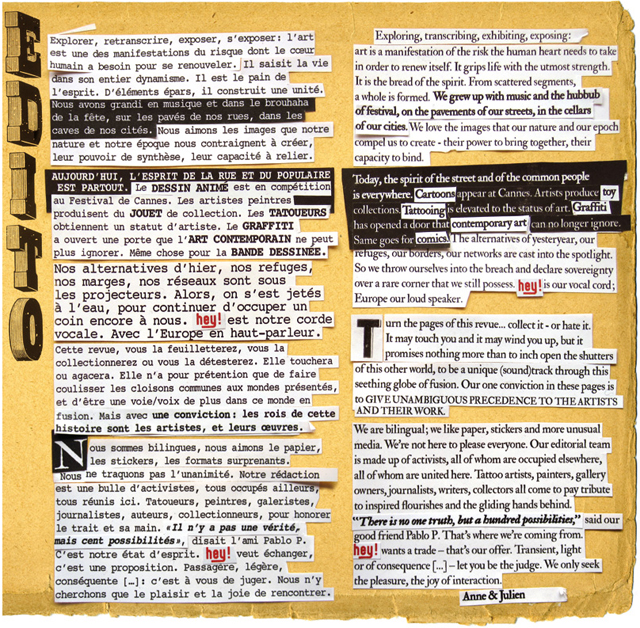 Explorer, retranscrire, exposer, s’exposer : l’Art est une des manifestations du risque dont le cœur humain a besoin pour se renouveler. Il saisit la vie dans son entier dynamisme. Il est le pain de l’esprit. D’éléments épars, il construit une unité. Nous avons grandi en musique et dans le brouhaha de la fête, sur les pavés de nos rues, dans les caves de nos cités. Nous aimons les images que notre nature et notre époque nous contraignent à créer, leur pouvoir de synthèse, leur capacité à relier. Aujourd’hui, l’esprit de la rue et du populaire est partout. Le dessin animé est en compétition au Festival de Cannes. Les artistes peintres produisent du jouet de collection. Les tatoueurs obtiennent un statut d’artiste. Le graffiti a ouvert une porte que l’Art contemporain ne peut plus ignorer. Même chose pour la bande dessinée. Nos alternatives d’hier, nos refuges, nos marges, nos réseaux sont sous les projecteurs. Alors, on s’est jeté à l’eau, pour continuer d’occuper un coin encore à nous. HEY ! est notre corde vocale. Avec l’Europe en haut-parleur. Cette revue, vous la feuilletterez, vous la collectionnerez ou vous la détesterez. Elle touchera ou agacera. Elle n’a pour prétention que de faire coulisser les cloisons communes aux mondes présentés, et d’être une voie-voix de plus dans ce monde en fusion. Mais avec une conviction : les rois de cette histoire sont les artistes et leurs œuvres. Nous sommes bilingues, aimons le papier, les stickers, les formats surprenants. Nous ne traquons pas l’unanimité. Notre rédaction est une bulle d’activistes, tous occupés ailleurs, tous réunis ici. Tatoueurs, peintres, galéristes, journalistes, auteurs, collectionneurs, pour honorer le trait et sa main. « Il n’y a pas une vérité, mais cent possibilités » disait l’ami Pablo P.. C’est notre état d’esprit. HEY ! veut échanger, c’est une proposition. Passagère, légère, conséquente (…) : c’est à vous de juger. Nous n’y cherchons que le plaisir, la joie de rencontrer. Anne & Julien